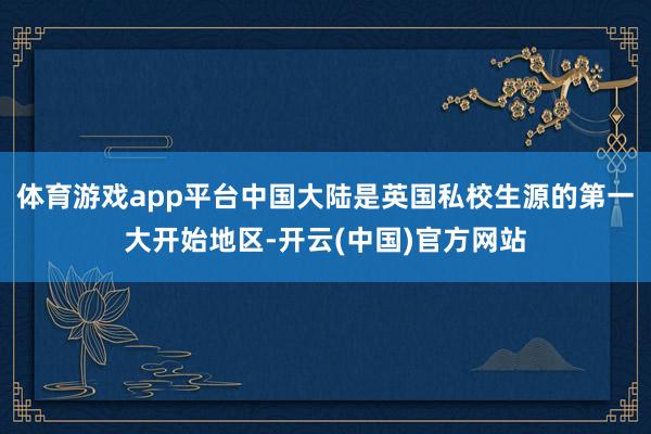体育游戏app平台中国大陆是英国私校生源的第一大开始地区-开云(中国)官方网站