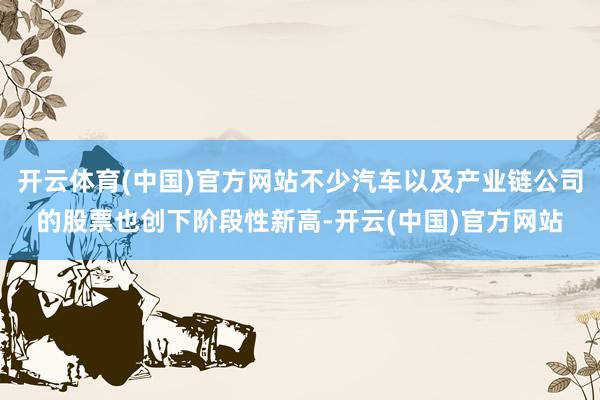 开云体育(中国)官方网站不少汽车以及产业链公司的股票也创下阶段性新高-开云(中国)官方网站