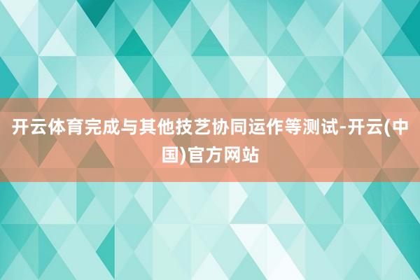 开云体育完成与其他技艺协同运作等测试-开云(中国)官方网站