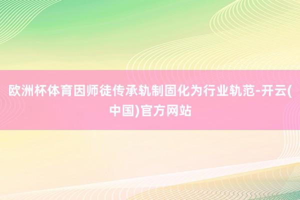 欧洲杯体育因师徒传承轨制固化为行业轨范-开云(中国)官方网站