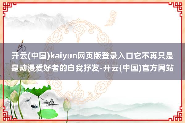开云(中国)kaiyun网页版登录入口它不再只是是动漫爱好者的自我抒发-开云(中国)官方网站