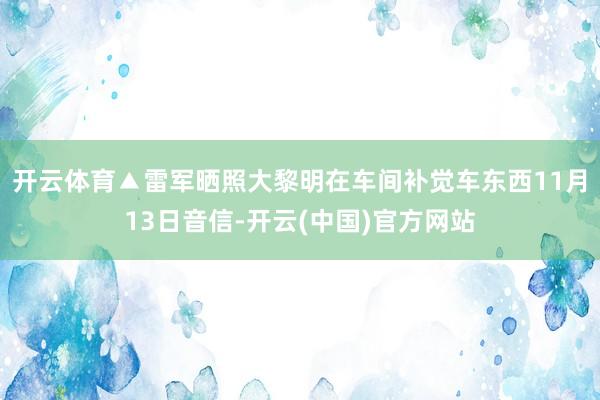 开云体育▲雷军晒照大黎明在车间补觉车东西11月13日音信-开云(中国)官方网站