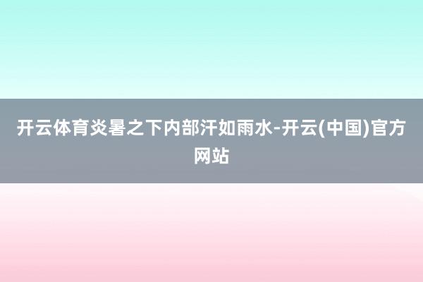 开云体育炎暑之下内部汗如雨水-开云(中国)官方网站