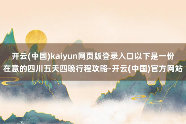 开云(中国)kaiyun网页版登录入口以下是一份在意的四川五天四晚行程攻略-开云(中国)官方网站