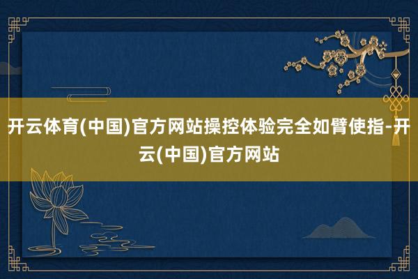 开云体育(中国)官方网站操控体验完全如臂使指-开云(中国)官方网站