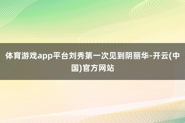 体育游戏app平台刘秀第一次见到阴丽华-开云(中国)官方网站