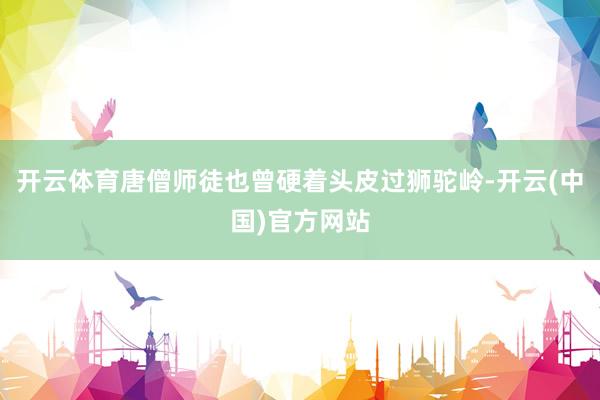 开云体育唐僧师徒也曾硬着头皮过狮驼岭-开云(中国)官方网站
