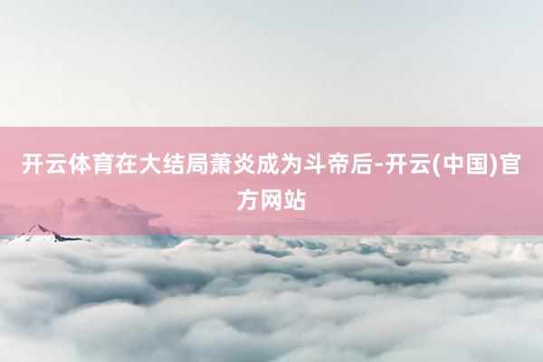 开云体育在大结局萧炎成为斗帝后-开云(中国)官方网站