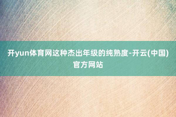 开yun体育网这种杰出年级的纯熟度-开云(中国)官方网站