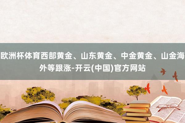 欧洲杯体育西部黄金、山东黄金、中金黄金、山金海外等跟涨-开云(中国)官方网站