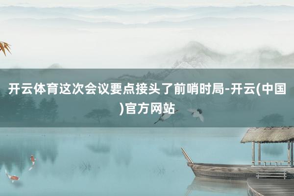 开云体育这次会议要点接头了前哨时局-开云(中国)官方网站