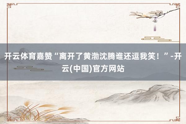 开云体育嘉赞“离开了黄渤沈腾谁还逗我笑！”-开云(中国)官方网站