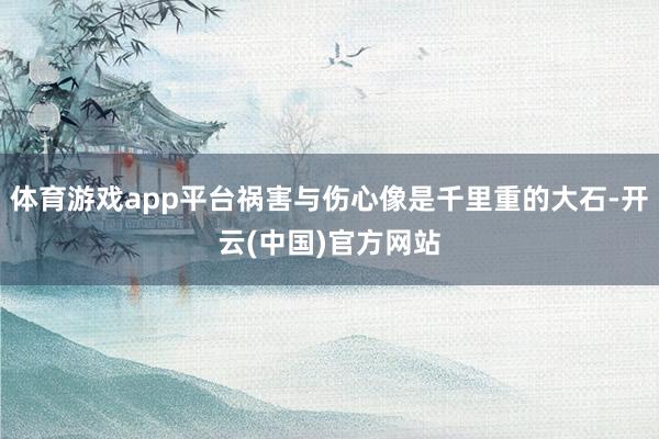 体育游戏app平台祸害与伤心像是千里重的大石-开云(中国)官方网站