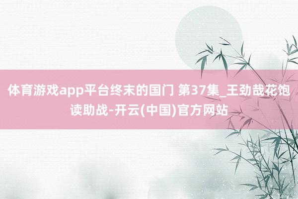 体育游戏app平台终末的国门 第37集_王劲哉花饱读助战-开云(中国)官方网站