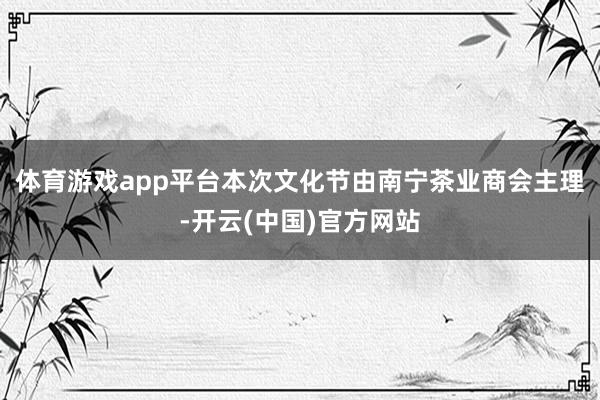 体育游戏app平台本次文化节由南宁茶业商会主理-开云(中国)官方网站