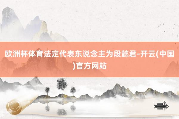 欧洲杯体育法定代表东说念主为段懿君-开云(中国)官方网站