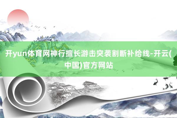 开yun体育网神行擅长游击突袭割断补给线-开云(中国)官方网站
