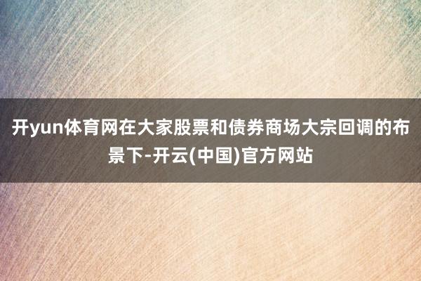 开yun体育网在大家股票和债券商场大宗回调的布景下-开云(中国)官方网站