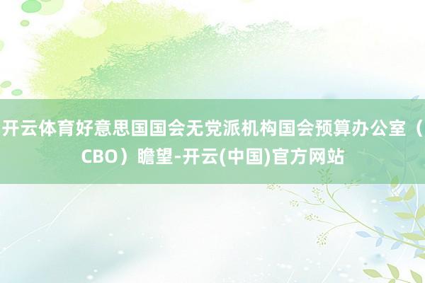 开云体育好意思国国会无党派机构国会预算办公室（CBO）瞻望-开云(中国)官方网站