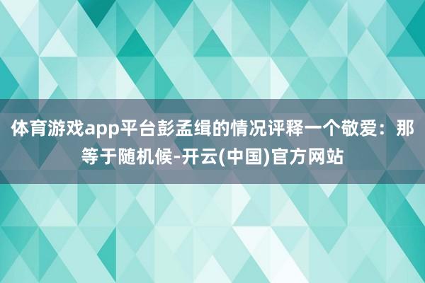 体育游戏app平台彭孟缉的情况评释一个敬爱:那等于随机候-开云(中国)官方网站