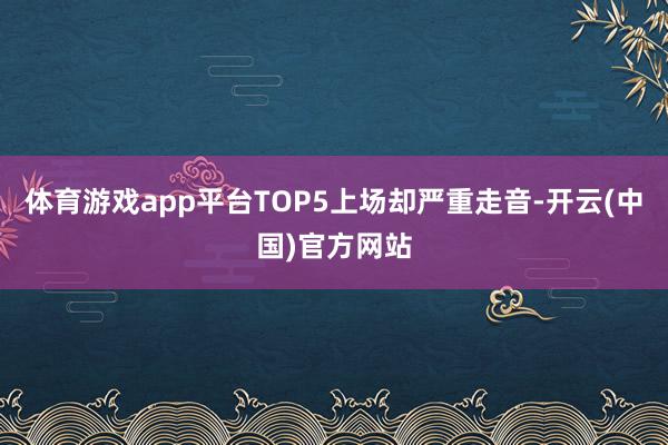 体育游戏app平台TOP5上场却严重走音-开云(中国)官方网站