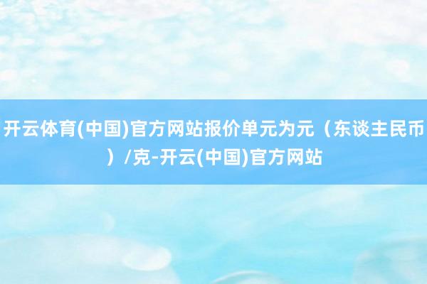 开云体育(中国)官方网站报价单元为元(东谈主民币)/克-开云(中国)官方网站