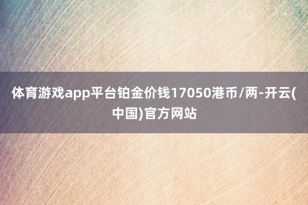 体育游戏app平台铂金价钱17050港币/两-开云(中国)官方网站