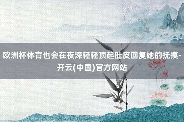 欧洲杯体育也会在夜深轻轻顶起肚皮回复她的抚摸-开云(中国)官方网站