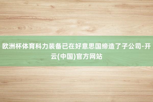欧洲杯体育科力装备已在好意思国缔造了子公司-开云(中国)官方网站