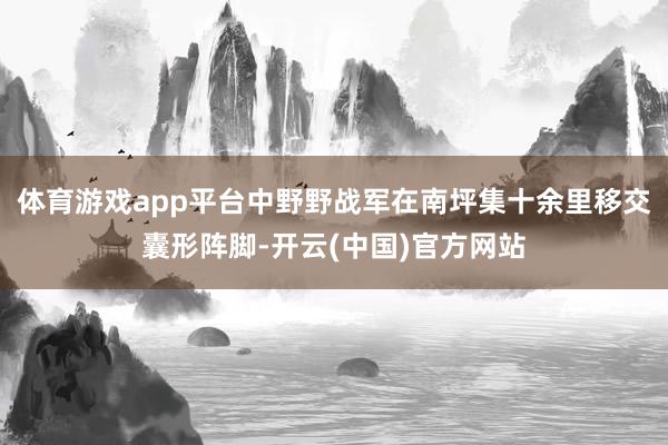 体育游戏app平台中野野战军在南坪集十余里移交囊形阵脚-开云(中国)官方网站