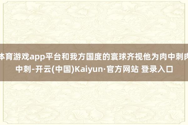 体育游戏app平台和我方国度的寰球齐视他为肉中刺肉中刺-开云(中国)Kaiyun·官方网站 登录入口