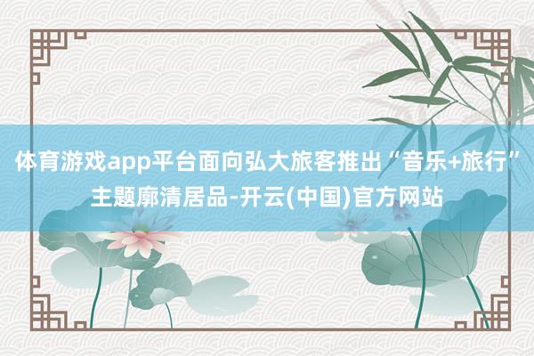 体育游戏app平台面向弘大旅客推出“音乐+旅行”主题廓清居品-开云(中国)官方网站