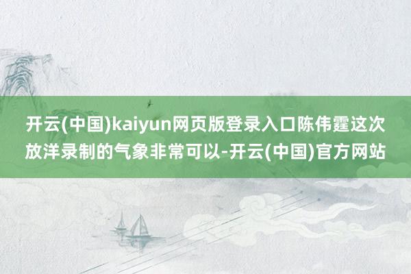 开云(中国)kaiyun网页版登录入口陈伟霆这次放洋录制的气象非常可以-开云(中国)官方网站