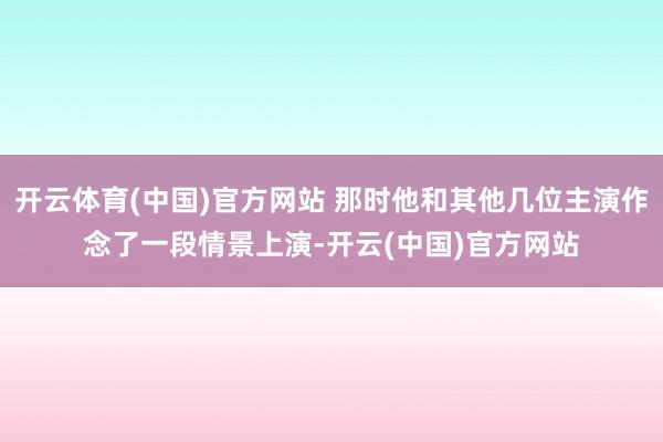 开云体育(中国)官方网站 那时他和其他几位主演作念了一段情景上演-开云(中国)官方网站