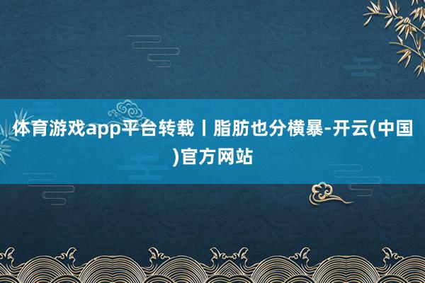 体育游戏app平台转载丨脂肪也分横暴-开云(中国)官方网站
