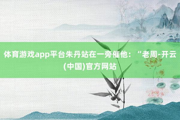 体育游戏app平台朱丹站在一旁催他:“老周-开云(中国)官方网站