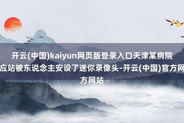 开云(中国)kaiyun网页版登录入口天津某病院照应站被东说念主安设了迷你录像头-开云(中国)官方网站