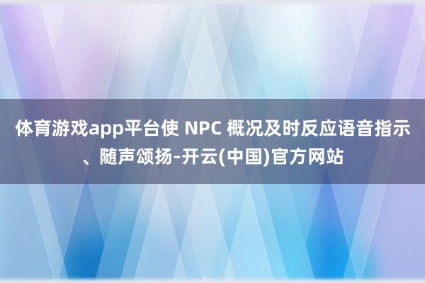 体育游戏app平台使 NPC 概况及时反应语音指示、随声颂扬-开云(中国)官方网站