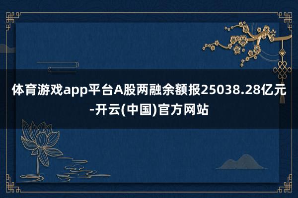 体育游戏app平台A股两融余额报25038.28亿元-开云(中国)官方网站