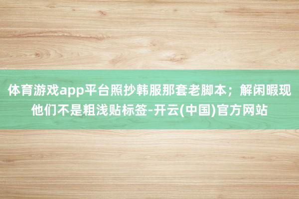 体育游戏app平台照抄韩服那套老脚本；解闲暇现他们不是粗浅贴标签-开云(中国)官方网站