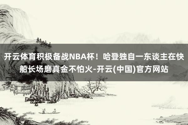 开云体育积极备战NBA杯！哈登独自一东谈主在快船长场磨真金不怕火-开云(中国)官方网站