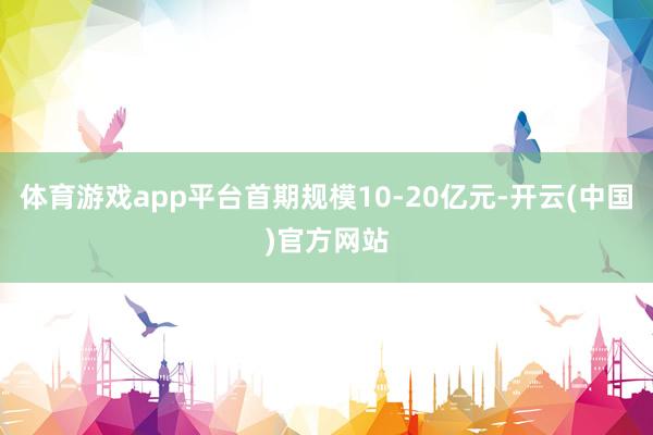 体育游戏app平台首期规模10-20亿元-开云(中国)官方网站