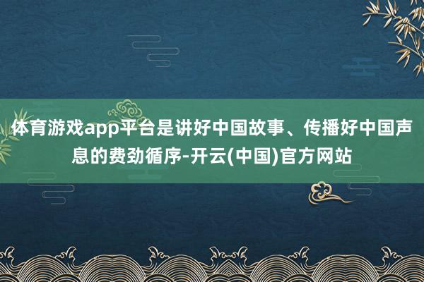 体育游戏app平台是讲好中国故事、传播好中国声息的费劲循序-开云(中国)官方网站