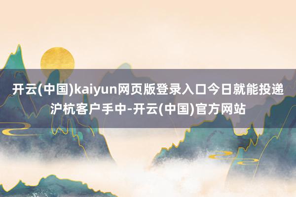 开云(中国)kaiyun网页版登录入口今日就能投递沪杭客户手中-开云(中国)官方网站