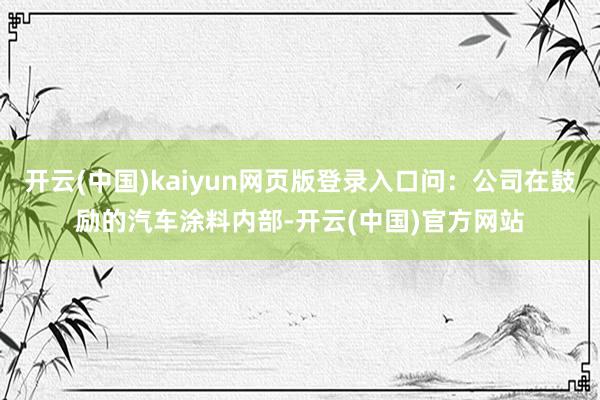 开云(中国)kaiyun网页版登录入口问:公司在鼓励的汽车涂料内部-开云(中国)官方网站