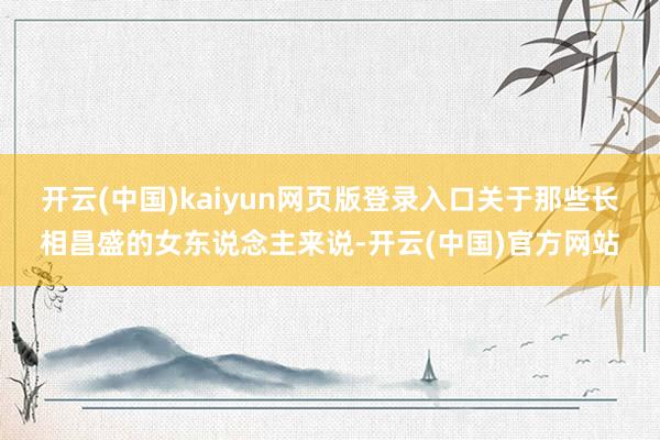 开云(中国)kaiyun网页版登录入口关于那些长相昌盛的女东说念主来说-开云(中国)官方网站