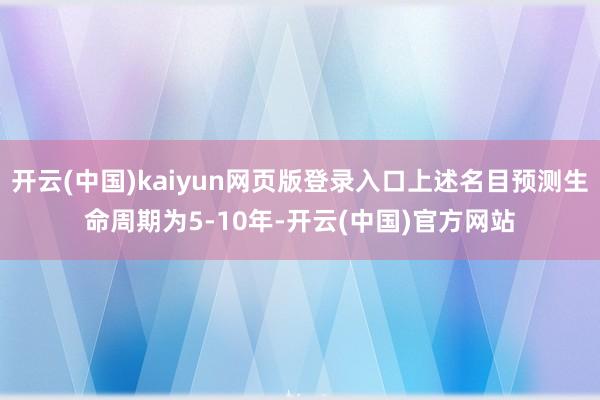 开云(中国)kaiyun网页版登录入口上述名目预测生命周期为5-10年-开云(中国)官方网站