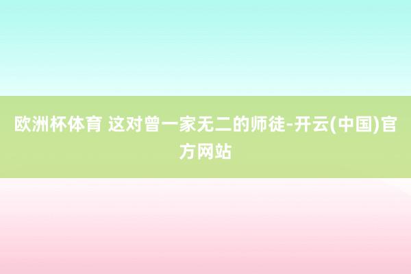 欧洲杯体育 这对曾一家无二的师徒-开云(中国)官方网站