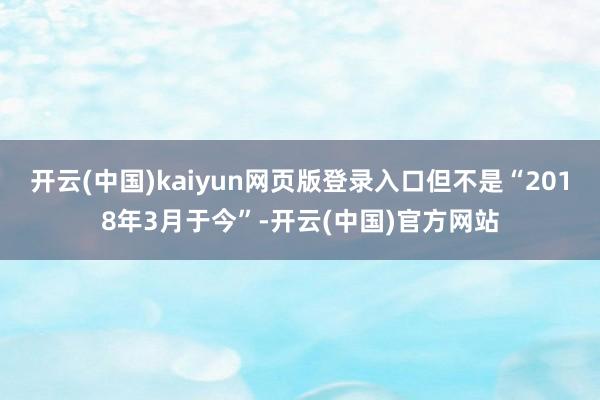 开云(中国)kaiyun网页版登录入口但不是“2018年3月于今”-开云(中国)官方网站