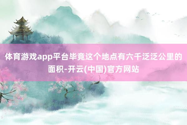 体育游戏app平台毕竟这个地点有六千泛泛公里的面积-开云(中国)官方网站
